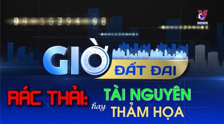 [GIỜ ĐẤT ĐAI] Rác thải: Tài nguyên hay thảm họa?